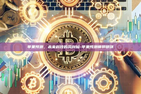 苹果预测,未来科技的风向标-苹果预测师郭明琪