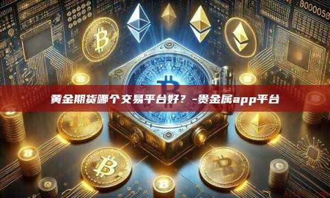 黄金期货哪个交易平台好?-贵金属app平台