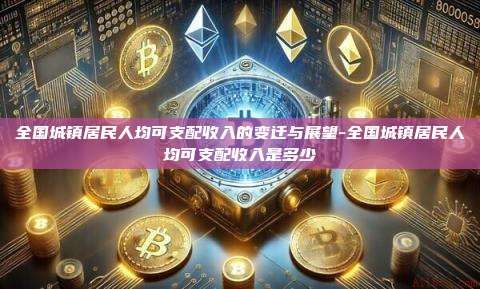 全国城镇居民人均可支配收入的变迁与展望-全国城镇居民人均可支配收入是多少