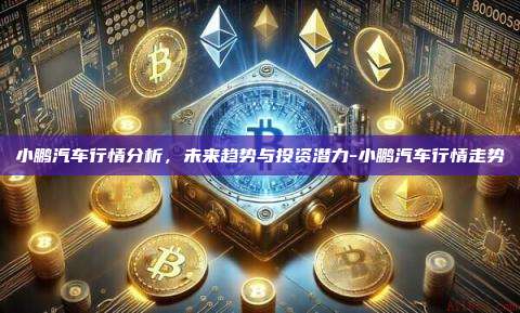 小鹏汽车行情分析,未来趋势与投资潜力-小鹏汽车行情走势