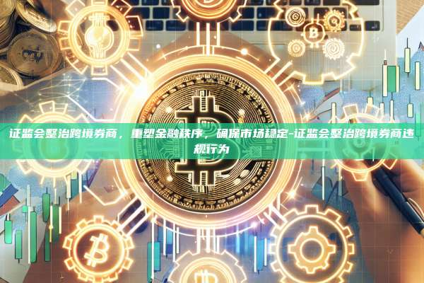 证监会整治跨境券商,重塑金融秩序,确保市场稳定-证监会整治跨境券商违规行为