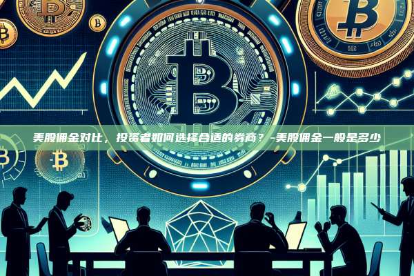 美股佣金对比,投资者如何选择合适的券商?-美股佣金一般是多少