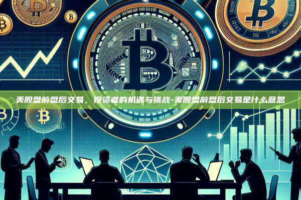美股盘前盘后交易,投资者的机遇与挑战-美股盘前盘后交易是什么意思