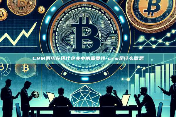CRM系统在现代企业中的重要性-crm是什么意思