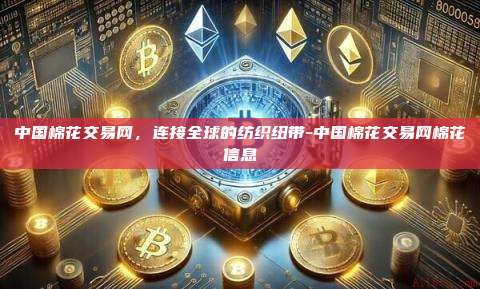 中国棉花交易网,连接全球的纺织纽带-中国棉花交易网棉花信息