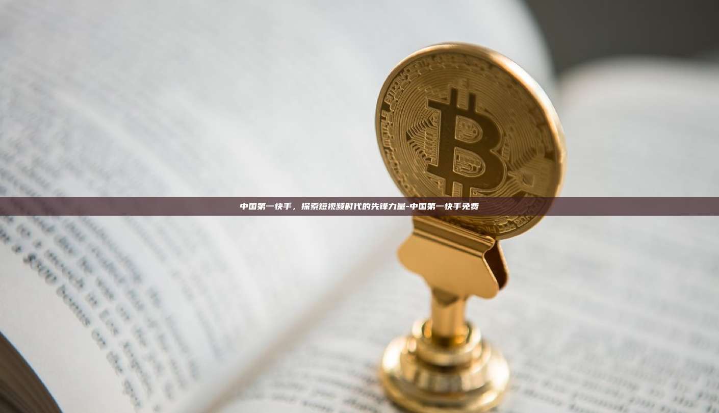 中国第一快手,探索短视频时代的先锋力量-中国第一快手免费