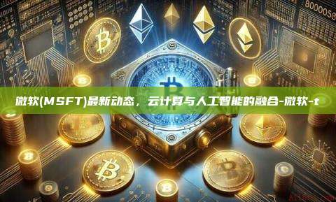 微软(MSFT)最新动态,云计算与人工智能的融合-微软-t