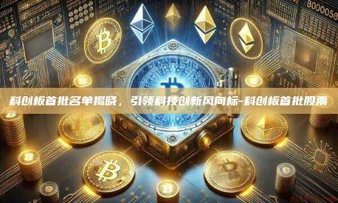 科创板首批名单揭晓,引领科技创新风向标-科创板首批股票